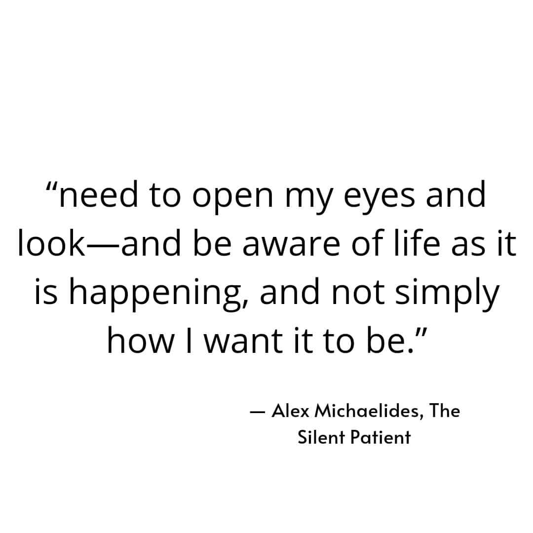 "Need to open my eyes and look and be aware of life as it is happening, and not simply how I want it to be."  Alex Michaelides, The Silent Patient.