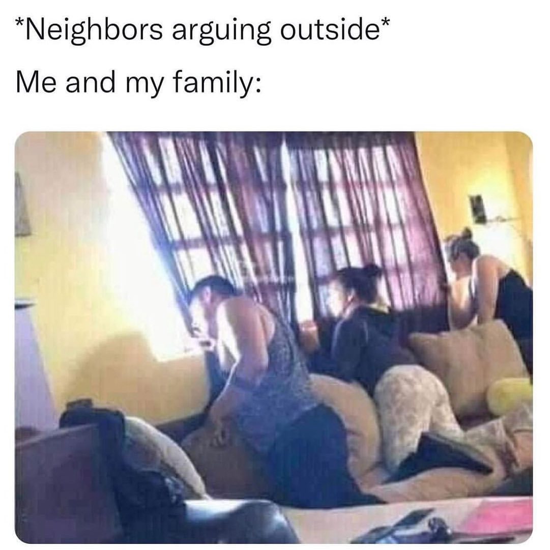 *Neighbors arguing outside* Me and my family: