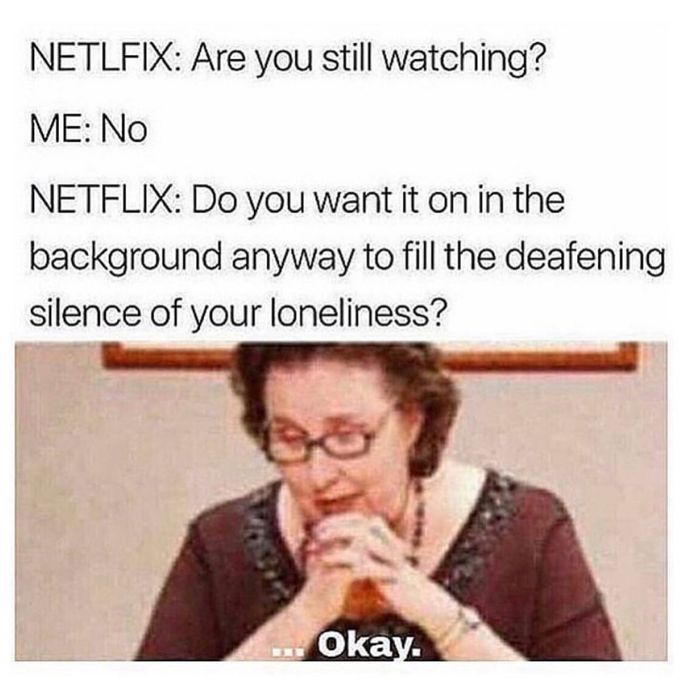 Netlfix: Are you still watching? Me: No. Netflix: Do you want it on in the background anyway to fill the deafening silence of your loneliness? Okay.