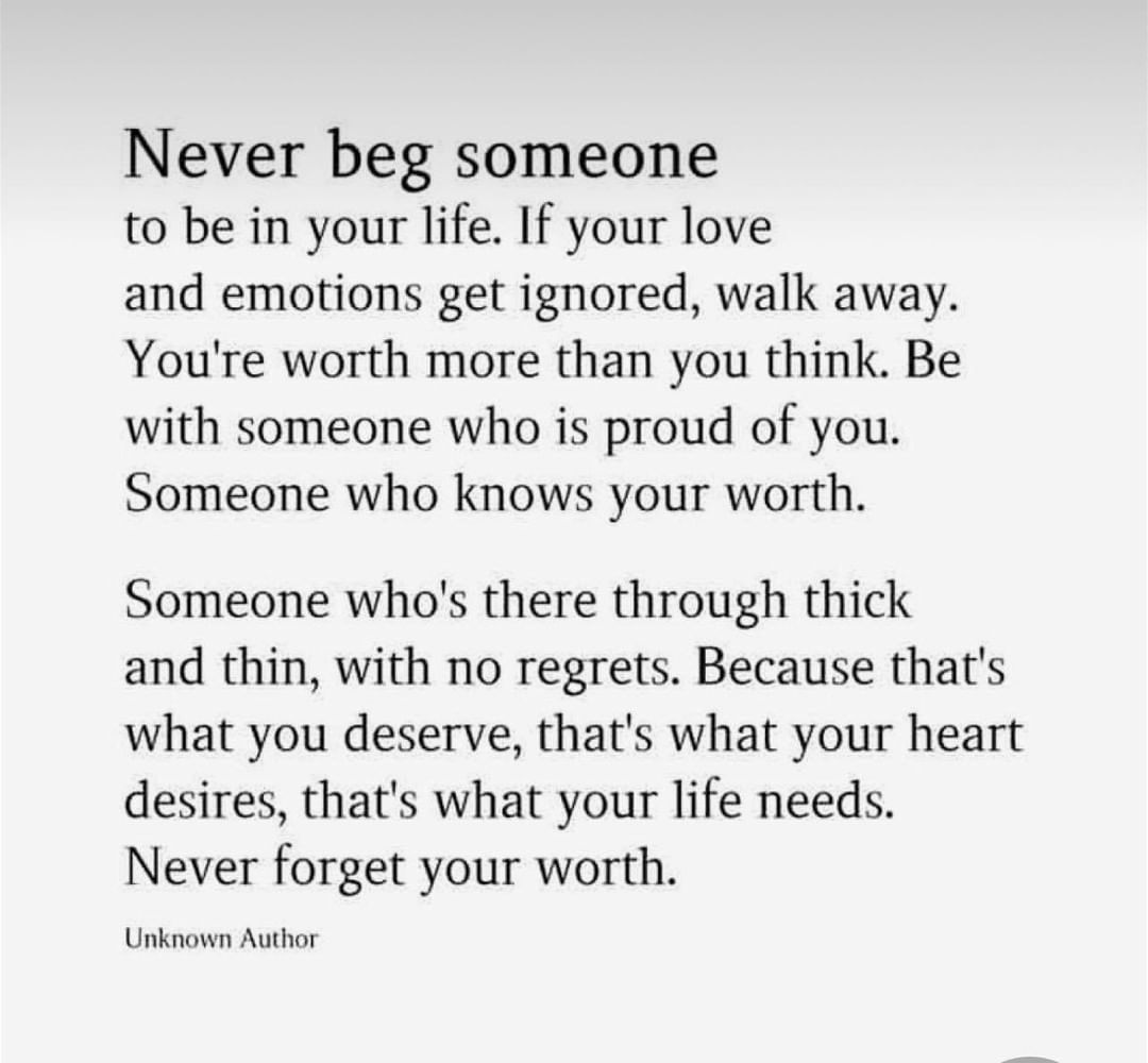 Never beg someone to be in your life. If your love and emotions get ignored, walk away. You're worth more than you think. Be with someone who is proud of you. Someone who knows your worth. Someone who's there through thick and thin, with no regrets. Because that's what you deserve, that's what your heart desires, that's what your life needs. Never forget your worth.