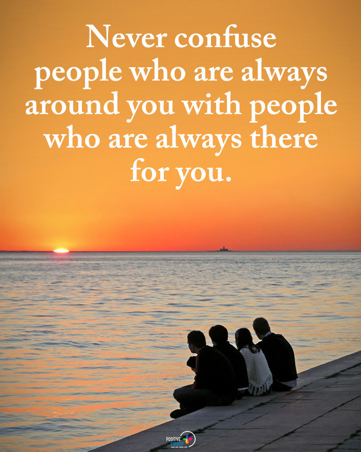 Never confuse people who are always around you with people who are always there for you.