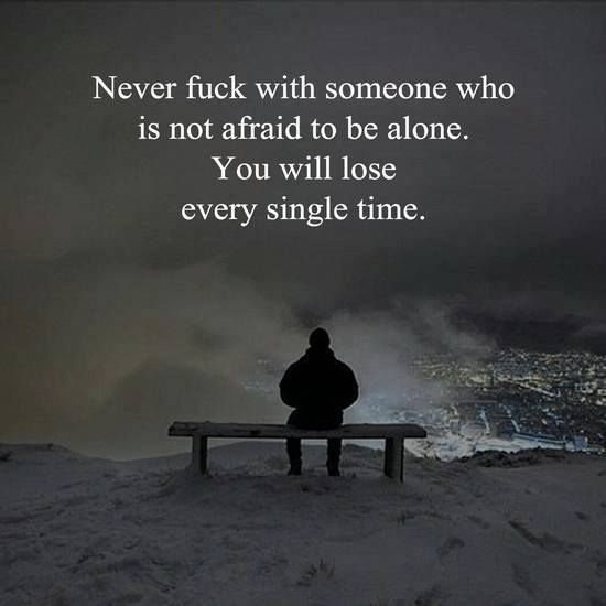 Never fuck with someone who is not afraid to be alone. You will lose every single time.
