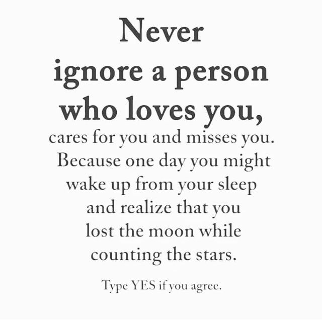 Never ignore a person who loves you, cares for you and misses you. Because one day you might wake up from your sleep and realize that you lost the moon while counting the stars. Type yes if you agree.