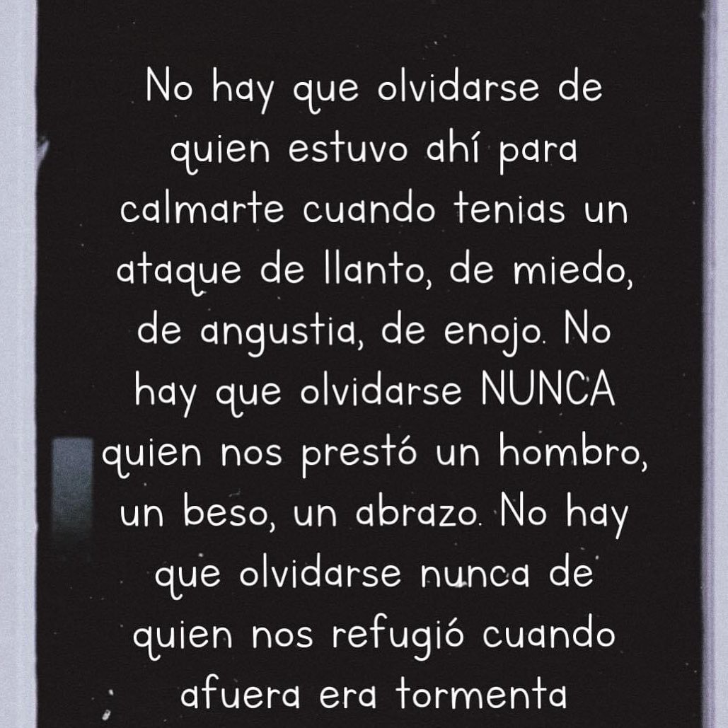 No hay que olvidarse de quien estuvo ahí para calmarte cuando tenias un ataque de llanto, de miedo, de angustia, de enojo. No hay que olvidarse nunca quien nos prestó un hombro, un beso, un abrazo. No hay que olvidarse nunca de quien nos refugió cuando afuera era tormenta.