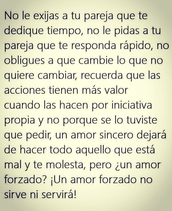 No le exijas a tu pareja que te dedique tiempo, no le pidas a tu pareja que te responda rápido, no obligues a que cambie lo que no quiere cambiar, recuerda que las acciones tienen más valor cuando las hacen por iniciativa propia y no porque se lo tuviste que pedir, un amor sincero dejará de hacer todo aquello que está mal y te molesta, pero ¿un amor forzado? ¡Un amor forzado no sirve ni servirá!