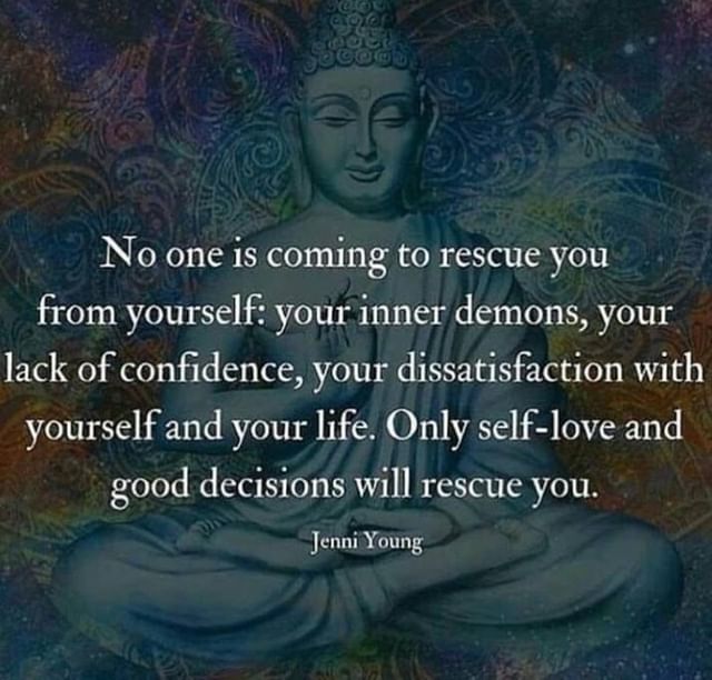No one is coming to rescue you from yourself: your inner demons, your lack of confidence, your dissatisfaction with yourself and your life. Only self-love and good decisions will rescue you.