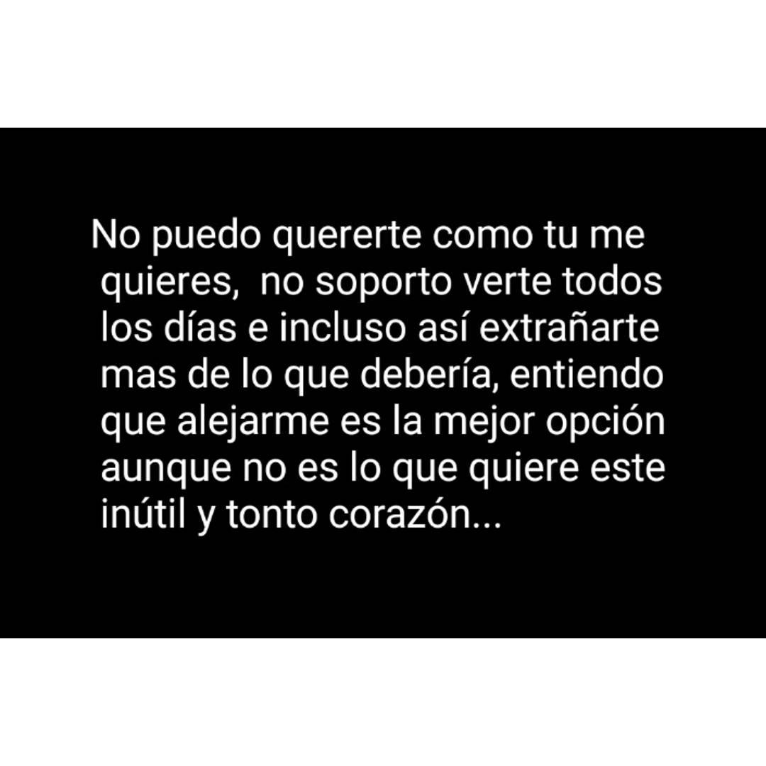 No puedo quererte como tu me quieres, no soporto verte todos los días e incluso así extrañarte mas de lo que debería, entiendo que alejarme es la mejor opción aunque no es lo que quiere este inútil y tonto corazón...