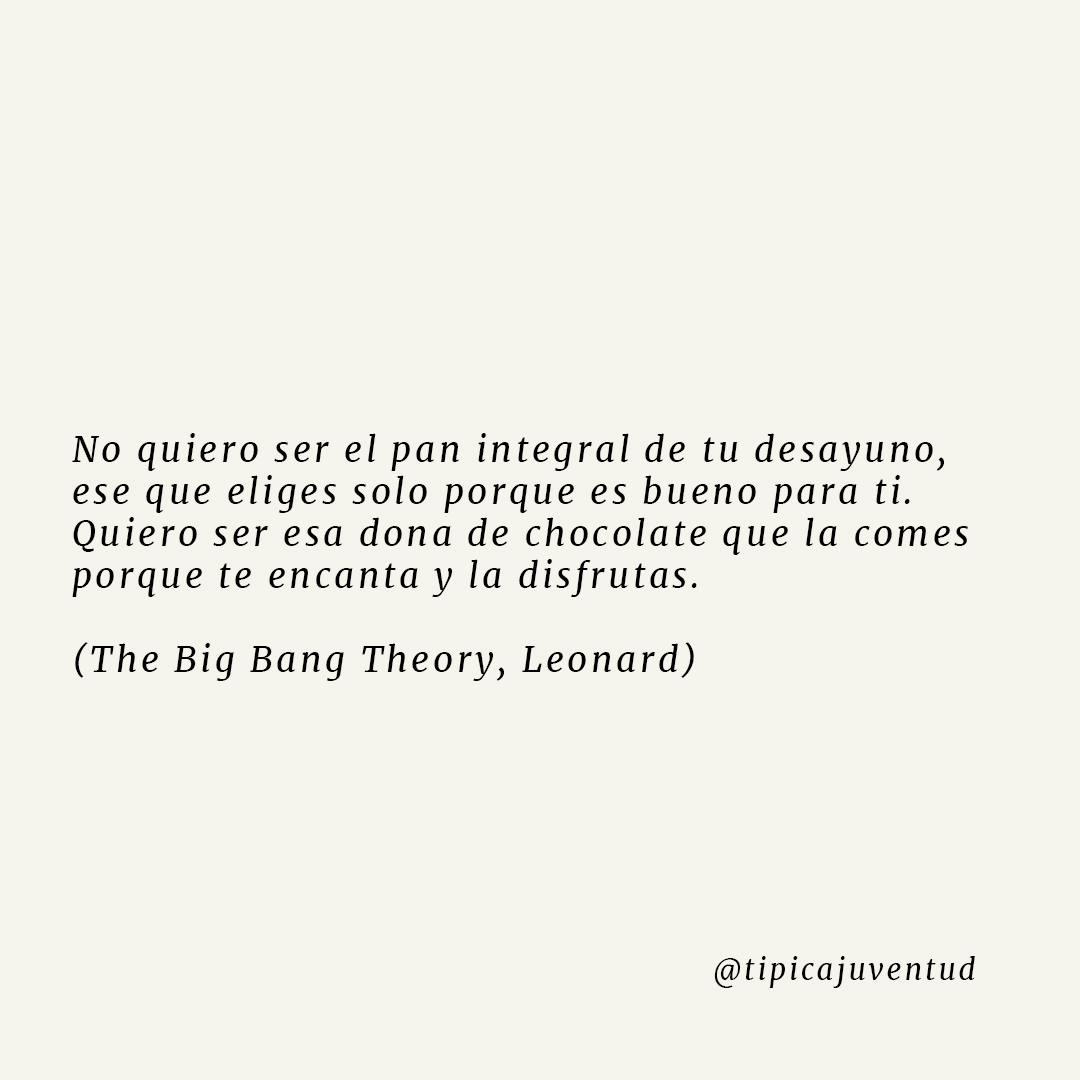 No quiero ser el pan integral de tu desayuno, ese que eliges solo porque es bueno para ti. Quiero ser esa dona de chocolate que la comes porque te encanta y la disfrutas. (The Big Bang Theory, Leonard)