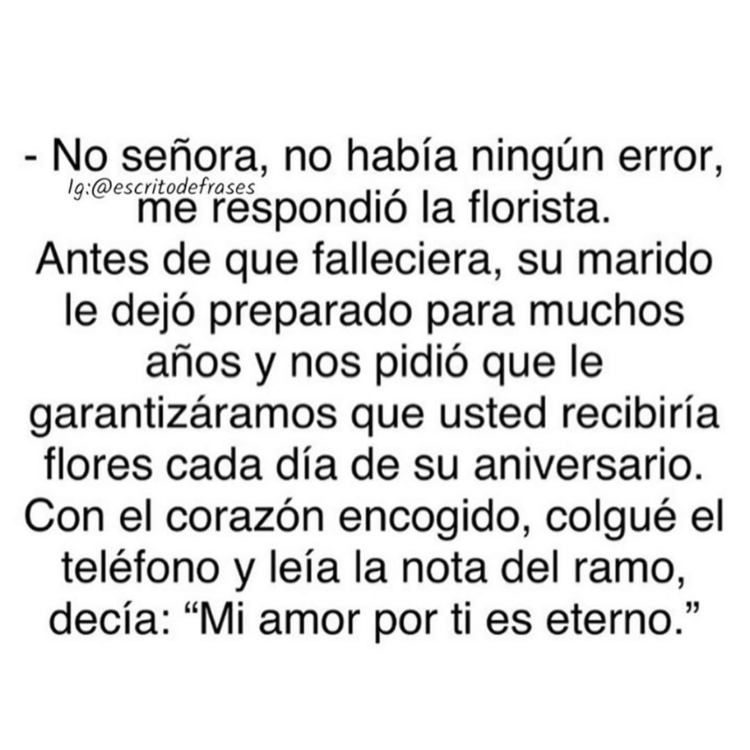 No señora, no había ningún error, me respondió la florista. Antes de que falleciera, su marido le dejó preparado para muchos años y nos pidió que le garantizáramos que usted recibiría flores cada día de su aniversario. Con el corazón encogido, colgué el teléfono y leía la nota del ramo, decía: "Mi amor por ti es eterno."