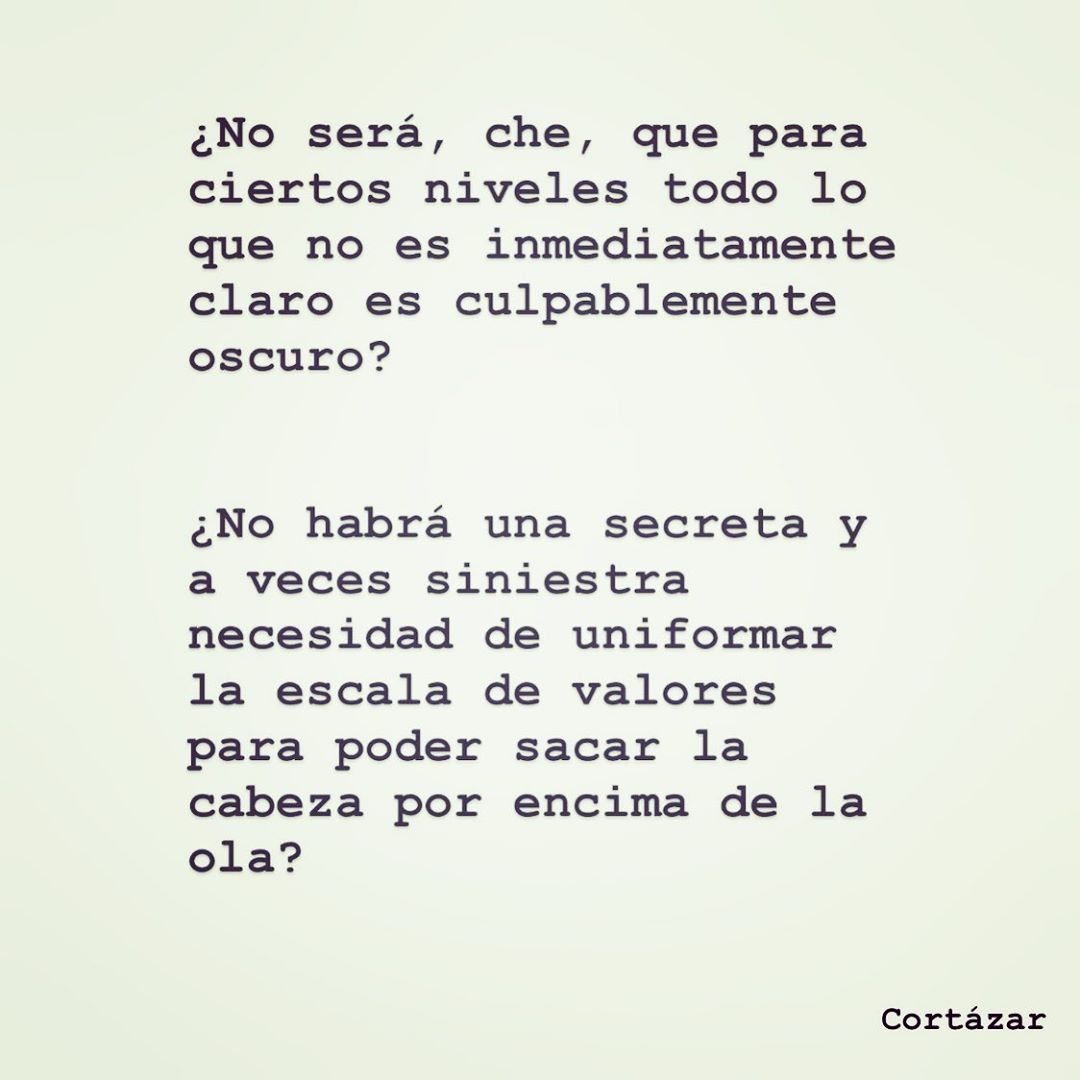 ¿No será, che, que para ciertos niveles todo lo que no es inmediatamente claro es culpablemente oscuro? ¿No habrá una secreta y a veces siniestra necesidad de uniformar la escala de valores para poder sacar la cabeza por encima de la ola? Cortázar.