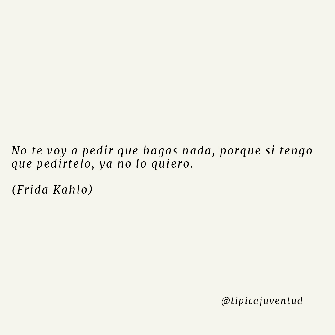 Si Tengo Que Pedirtelo Ya No Lo Quiero "No te voy a pedir que hagas nada, porque si tengo que pedírtelo, ya no lo quiero." Frida Kahlo