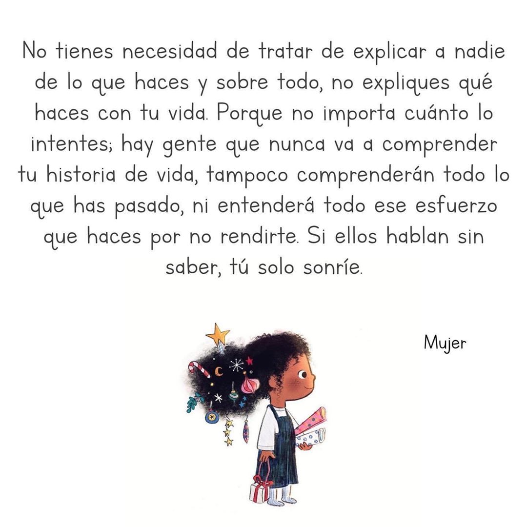 No tienes necesidad de de explicar a nadie de lo que haces y sobre todo, no expliques qué haces con tu vida. Porque no importa cuánto lo intentes; hay gente que nunca va a comprender tu historia de vida, tampoco comprenderán todo lo que has pasado, ni entenderá todo ese esfuerzo que haces por no rendirte. Si ellos hablan sin saber, tú solo sonríe. Mujer.