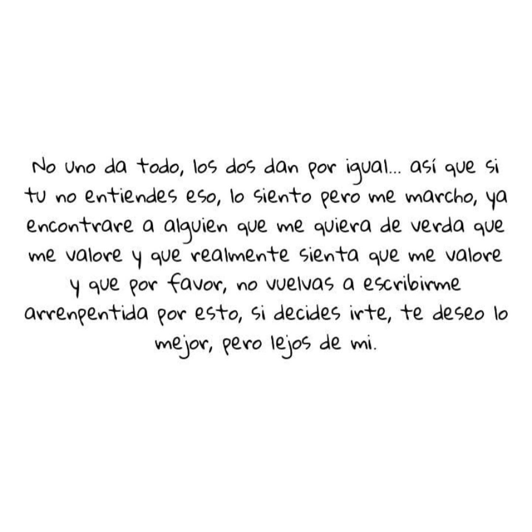 No uno da todo, los dos dan por igual... así que si tú no entiendes eso, lo siento pero me marcho, ya encontraré a alguien que me quiera de verdad que me valore y que realmente sienta que me valore y que por favor, no vuelvas a escribirme arrepentida por esto, si decides irte, te deseo lo mejor, pero lejos de mí.