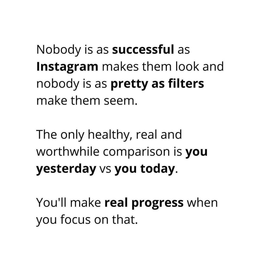 Nobody is as successful as Instagram makes them look and nobody is as pretty as filters make them seem. The only healthy, real and worthwhile comparison is you yesterday vs you today. You'll make real progress when you focus on that.