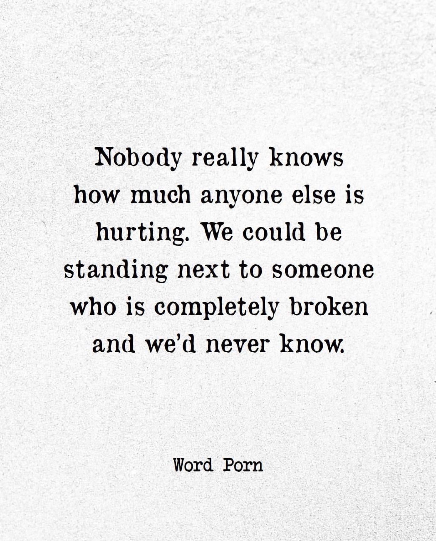 Nobody really knows how much anyone else is hurting. We could be standing next to someone who is completely broken and we'd never know.