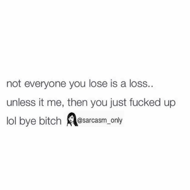 Not everyone you lose is a loss... unless it me, then you just fucked up lol bye bitch.