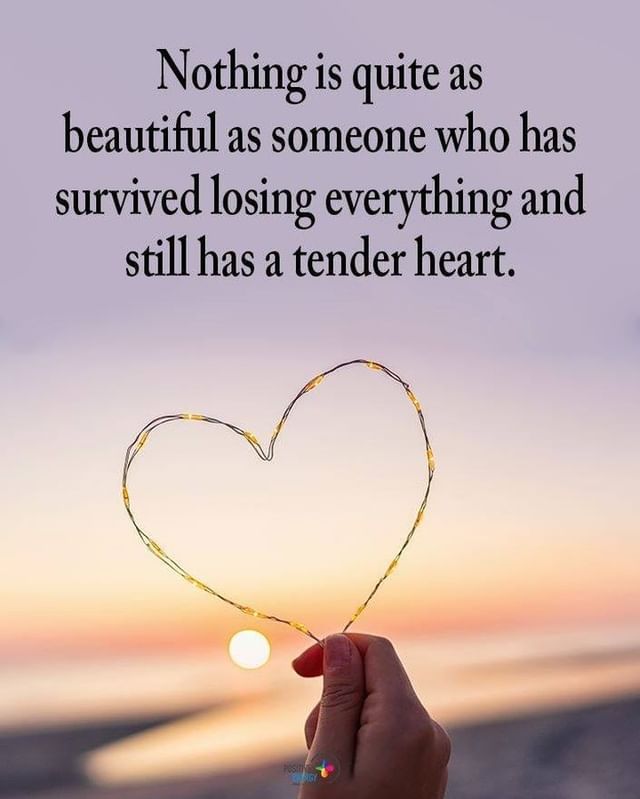 Nothing is quite as beautiful as someone who has survived losing everything and still has a tender heart.