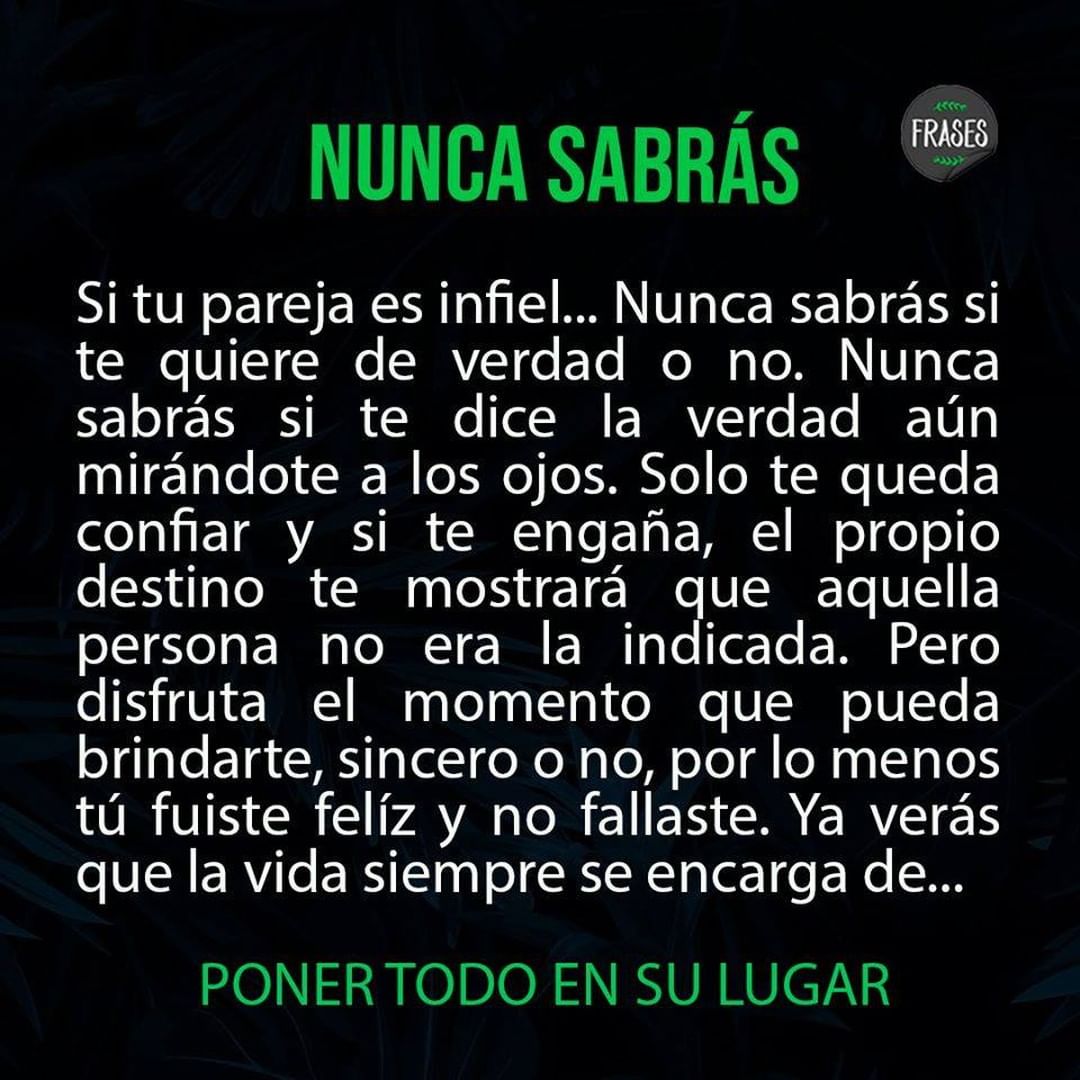 Nunca sabrás. Si tu pareja es infiel... nunca sabrás si te quiere de verdad o no. Nunca sabrás si te dice la verdad aún mirándote a los ojos. Solo te queda confiar y si te engaña, el propio destino te mostrará que aquella persona no era la indicada. Pero disfruta el momento que pueda brindarte, sincero o no, por lo menos tú fuiste feliz y no fallaste. Ya verás que la vida siempre se encarga de... poner todo en su lugar.