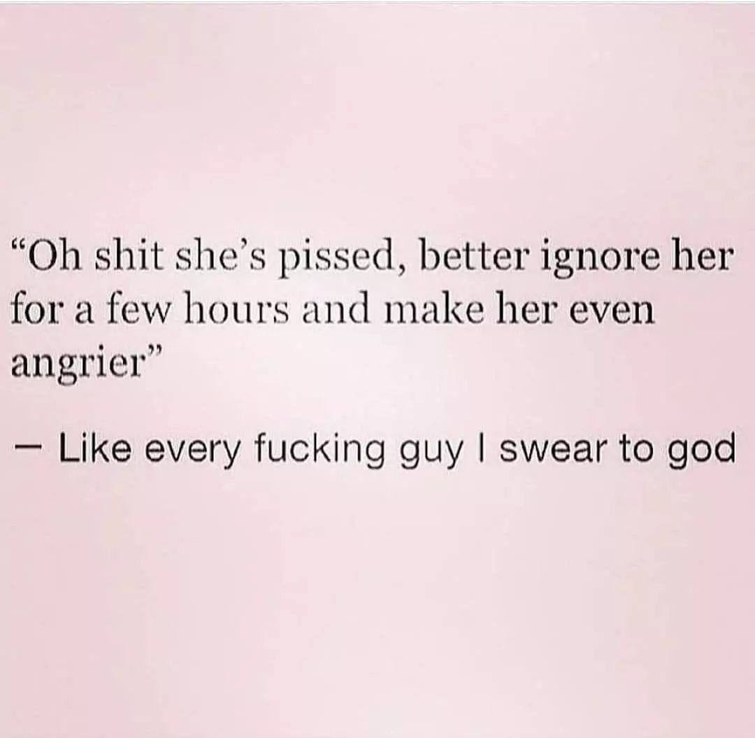 "Oh shit she's pissed, better ignore her for a few hours and make her even angrier." Like every fucking guy I swear to god.