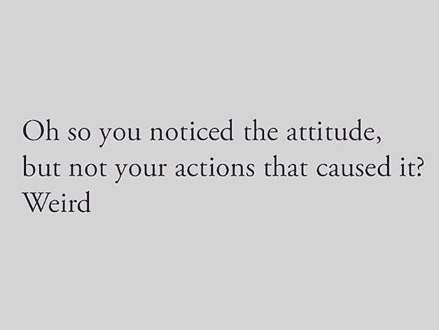 Oh so you noticed the attitude, but not your actions that caused it? Weird.