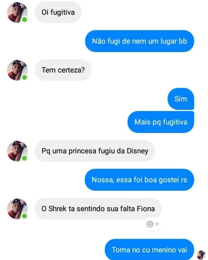 Oi fugitiva. Não fugi de nem um lugar bb. Tem certeza? Sim. Mais pq fugitiva. Pq uma princesa fugiu da Disney. Nossa, essa foi boa gostei rs. O Shrek ta sentindo sua falta Fiona. Toma no cu menino vai.