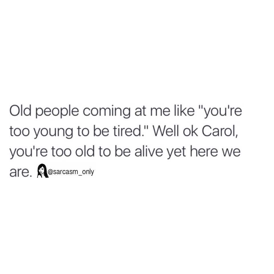 Old people coming at me like "you're too young to be tired." Well ok Carol, you're too old to be alive yet here we are.