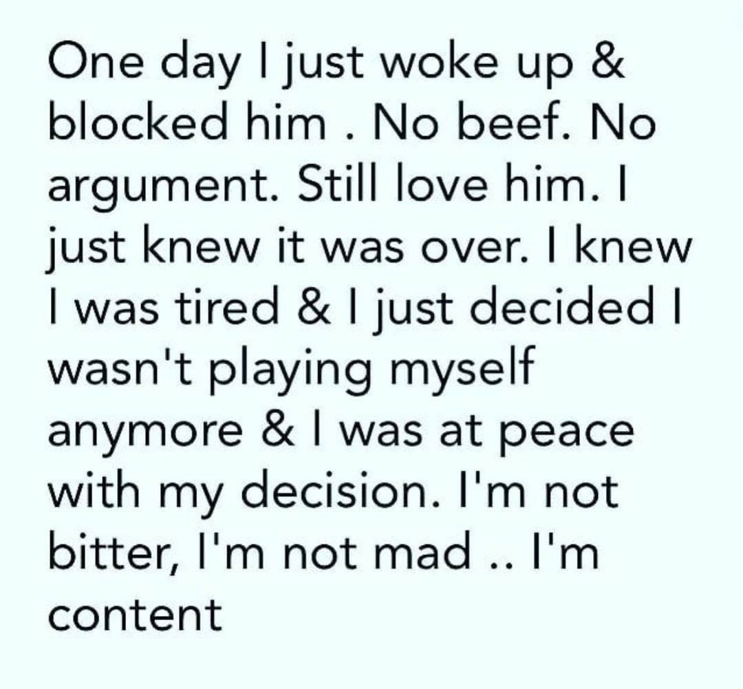 One day I just woke up & blocked him . No beef. No argument. Still love him. I just knew it was over. I knew I was tired & I just decided I wasn't playing myself anymore & I was at peace with my decision. I'm not bitter, I'm not mad... I'm content.
