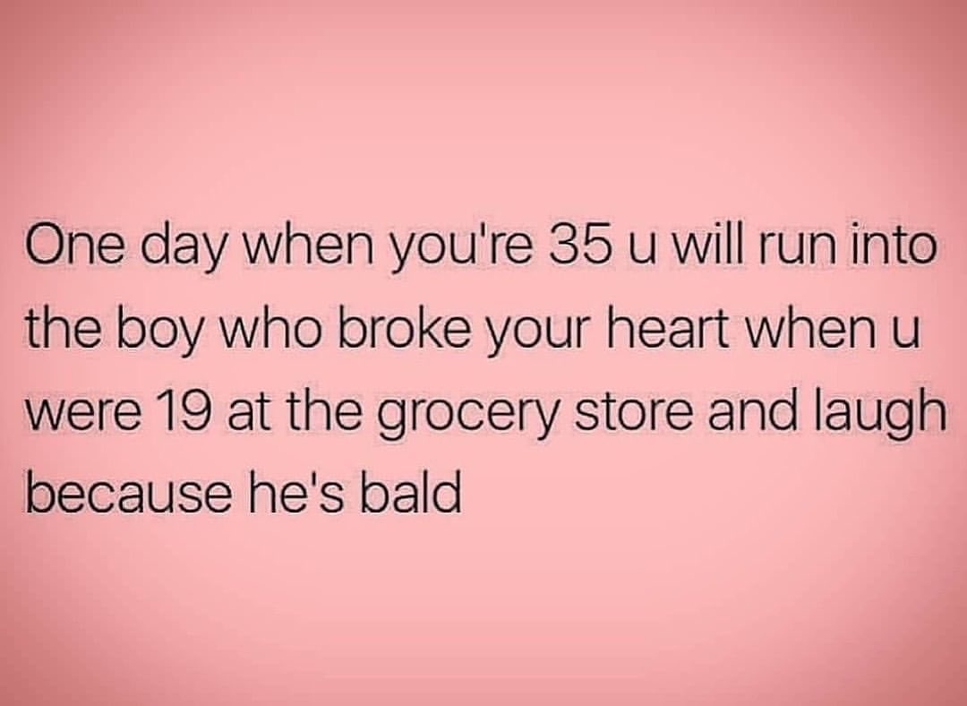 One day when you're 35 u will run into the boy who broke your heart when u were 19 at the grocery store and laugh because he's bald.