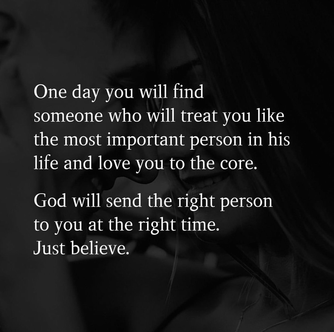 One day you will find someone who will treat you like the most important person in his life and love you to the core. God will send the right person to you at the right time. Just believe.