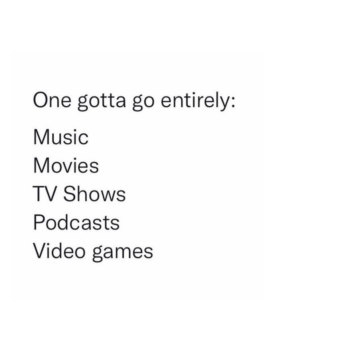 One gotta go entirely: Music. Movies. TV Shows. Podcasts. Video games.