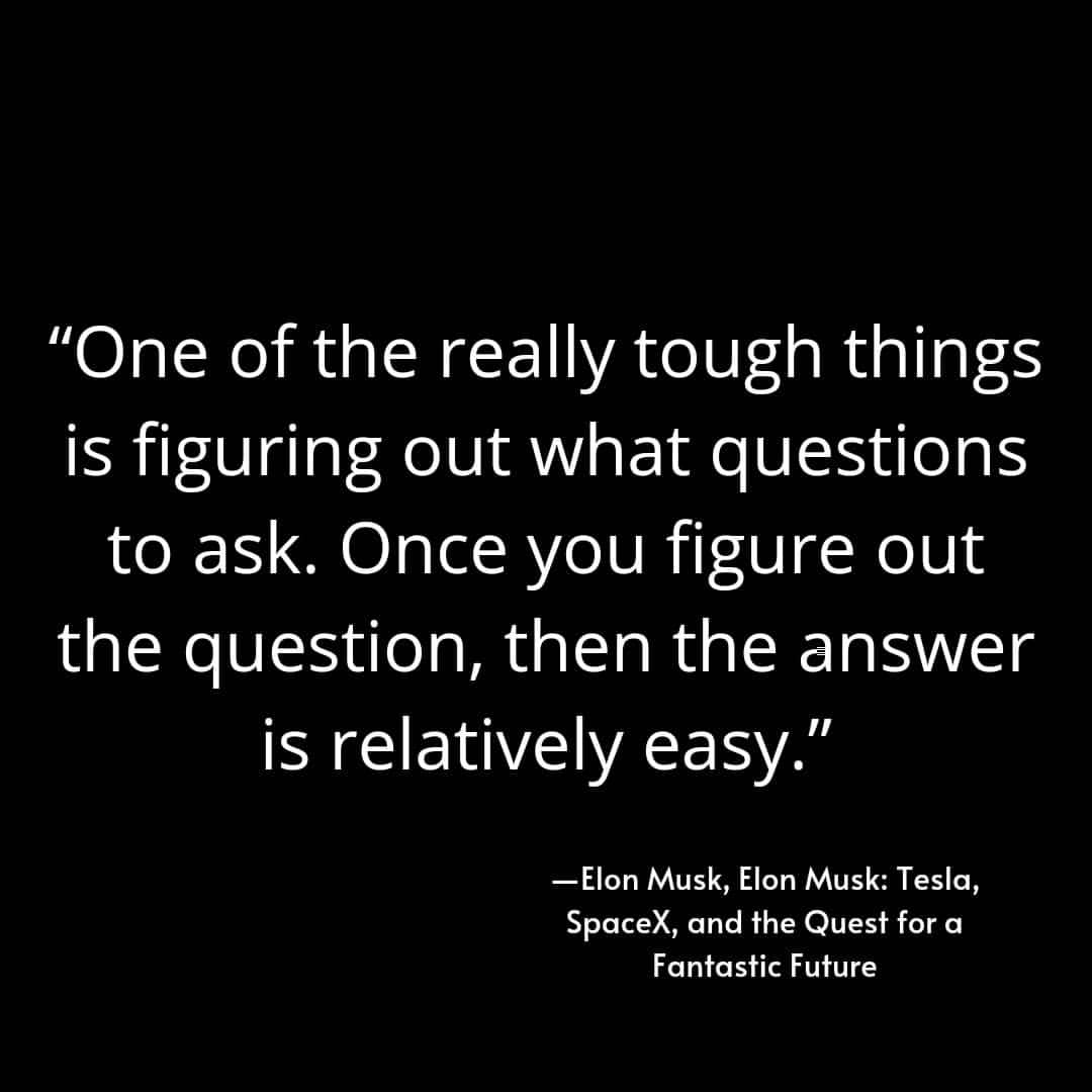 "One of the really tough things is figuring out what questions to ask. Once you figure out the question, then the answer is relatively easy." Elon Musk, Elon Musk: Tesla, SpaceX, and the Quest for a Fantastic Future.