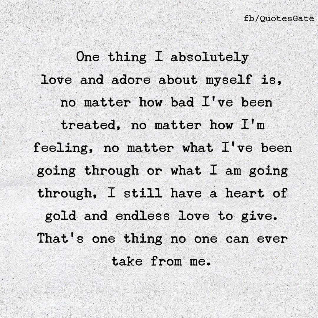 One thing I absolutely love and adore about myself is, no matter how bad I've been treated, no matter how I'm feeling, no matter what I've been going through or what I am going through, I still have a heart of gold and endless love to give. That's one thing no one can ever take from me.
