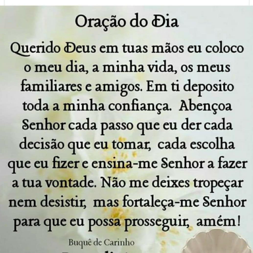 Oração do Dia: Querido Deus em tuas mãos eu coloco o meu dia, a minha vida, os meus familiares e amigos. Em ti deposito toda a minha confiança. Abençoa Senhor cada passo que eu der cada decisão que eu tomar, cada escolha que eu fizer e ensina-me Senhor a fazer a tua vontade. Não me deixes tropeçar nem desistir, mas fortaleça-me Senhor para que eu possa prosseguir, amém!