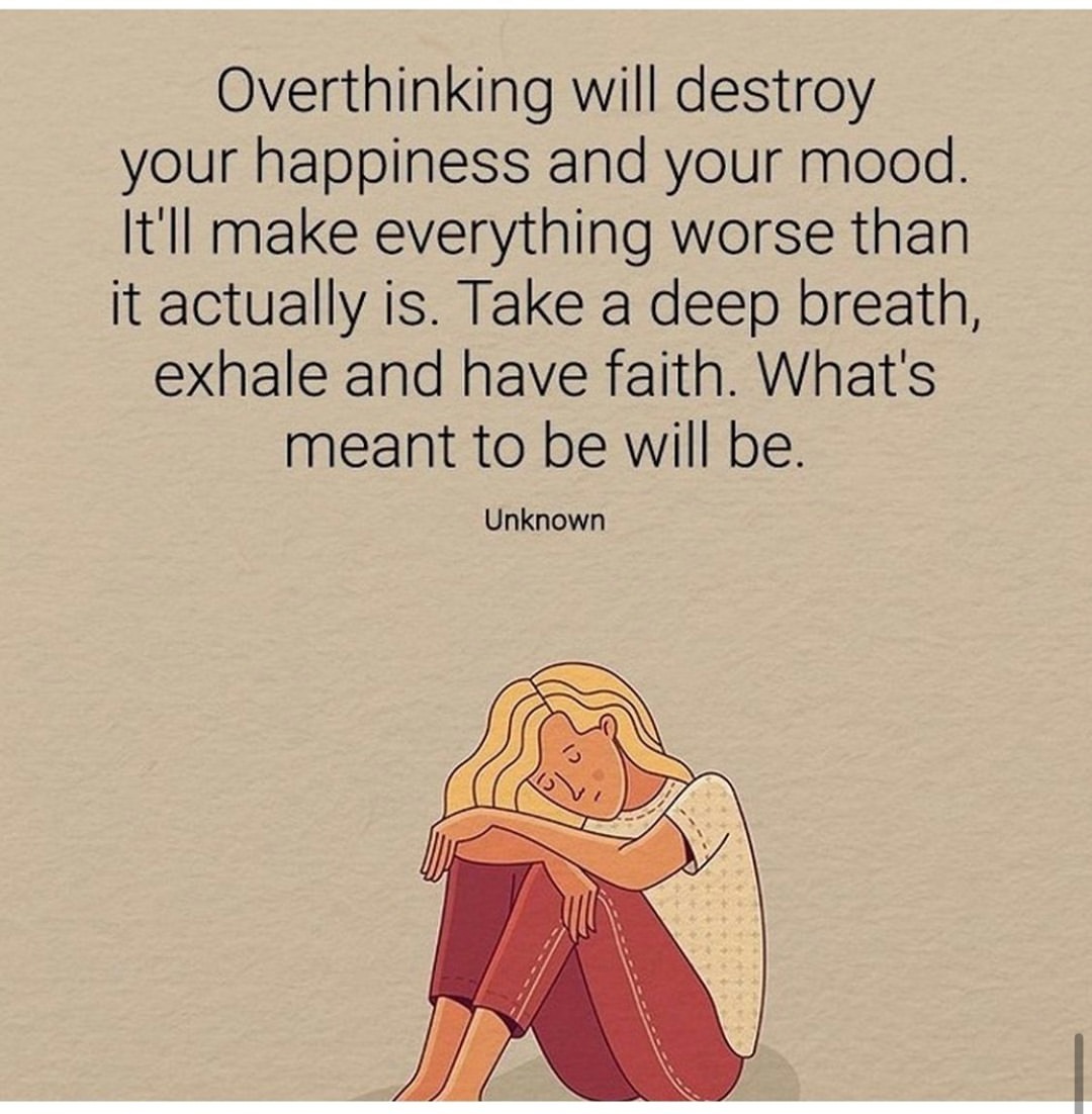 Overthinking will destroy your happiness and your mood. It'll make everything worse than it actually is. Take a deep breath, exhale and have faith. What's meant to be will be.