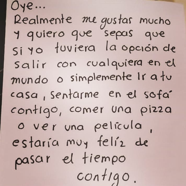 Oye... Realmente me gustas mucho y quiero que sepas que si yo tuviera la opción de salir con cualquiera en el mundo o simplemente ir a tu casa, sentarme en el sofá contigo, comer una pizza o ver una película, estaría muy feliz de pasar el tiempo contigo.