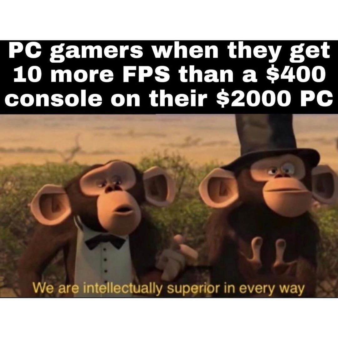 PC gamers when they get 10 more FPS than a $400 console on their $2000 PC. We are intellectually superior in every way.