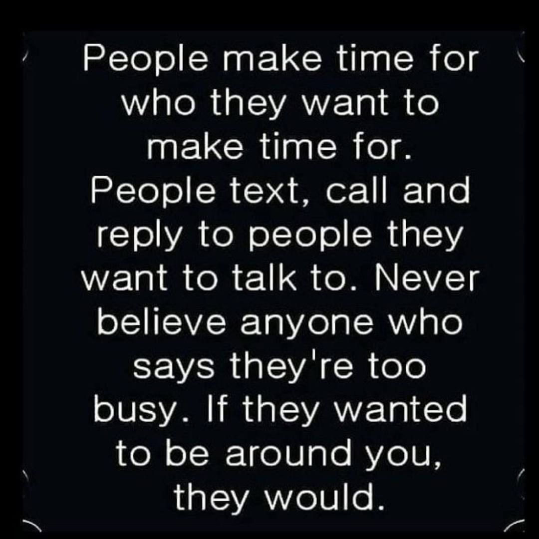 People make time for who they want to make time for. People text, call and reply to people they want to talk to. Never believe anyone who says they're too busy. If they wanted to be around you, they would.