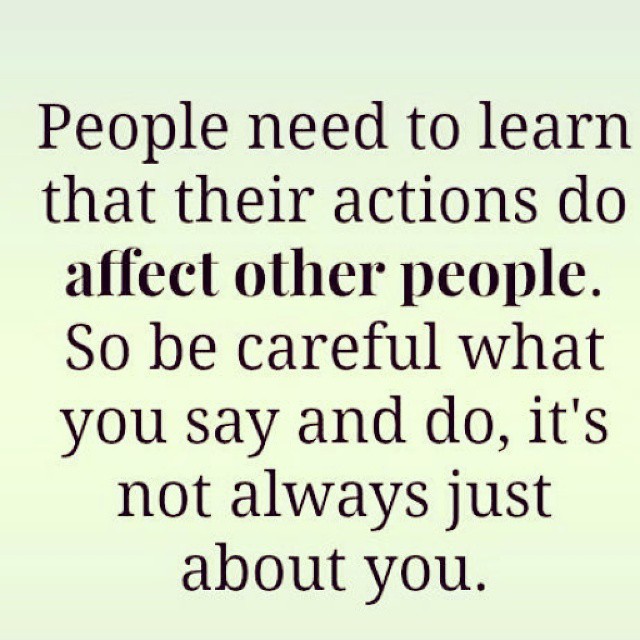 People need to learn that their actions do affect other people. So be careful what you say and do, it's not always just about you.