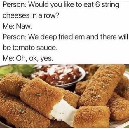 Person: Would you like to eat 6 string cheeses in a row? Me: Naw. Person: We deep fried em and there will be tomato sauce. Me: Oh, ok, yes.