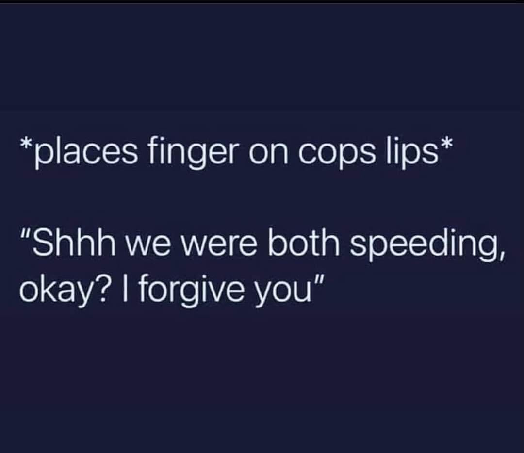 *Places finger on cops lips* "Shhh we were both speeding, okay? I forgive you".