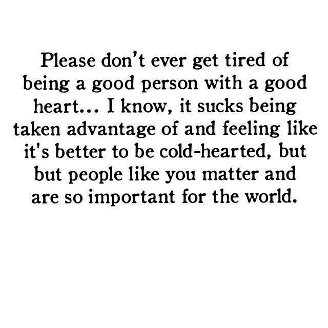 Please don't ever get tired of being a good person with a good heart... I know, it sucks being taken advantage of and feeling like it's better to be cold-hearted, but but people like you matter and are so important for the world.