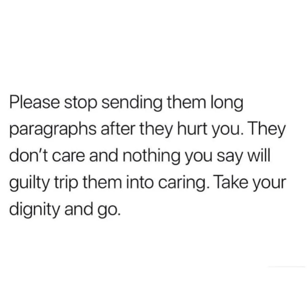 Please stop sending them long paragraphs after they hurt you. They don't care and nothing you say will guilty trip them into caring. Take your dignity and go.