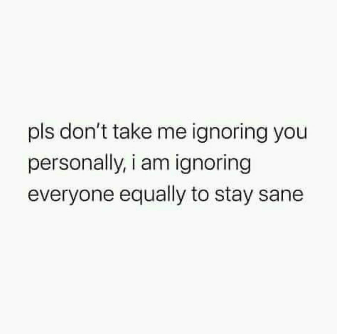 Pls don't take me ignoring you personally, I am ignoring everyone equally to stay sane.