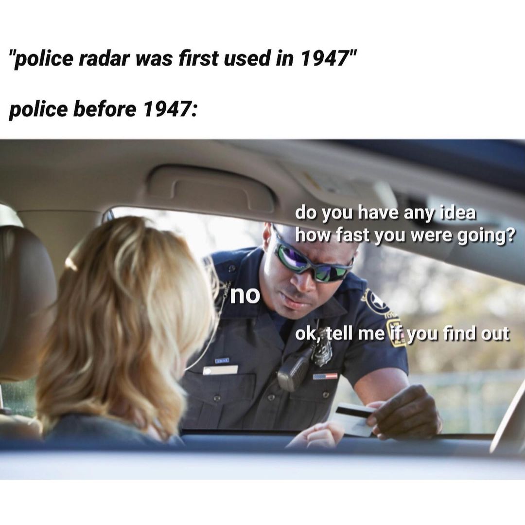 "Police radar was first used in 1947" Police before 1947: Do you have any idea hoe fast you were going? No. Ok, tell me if you find out.