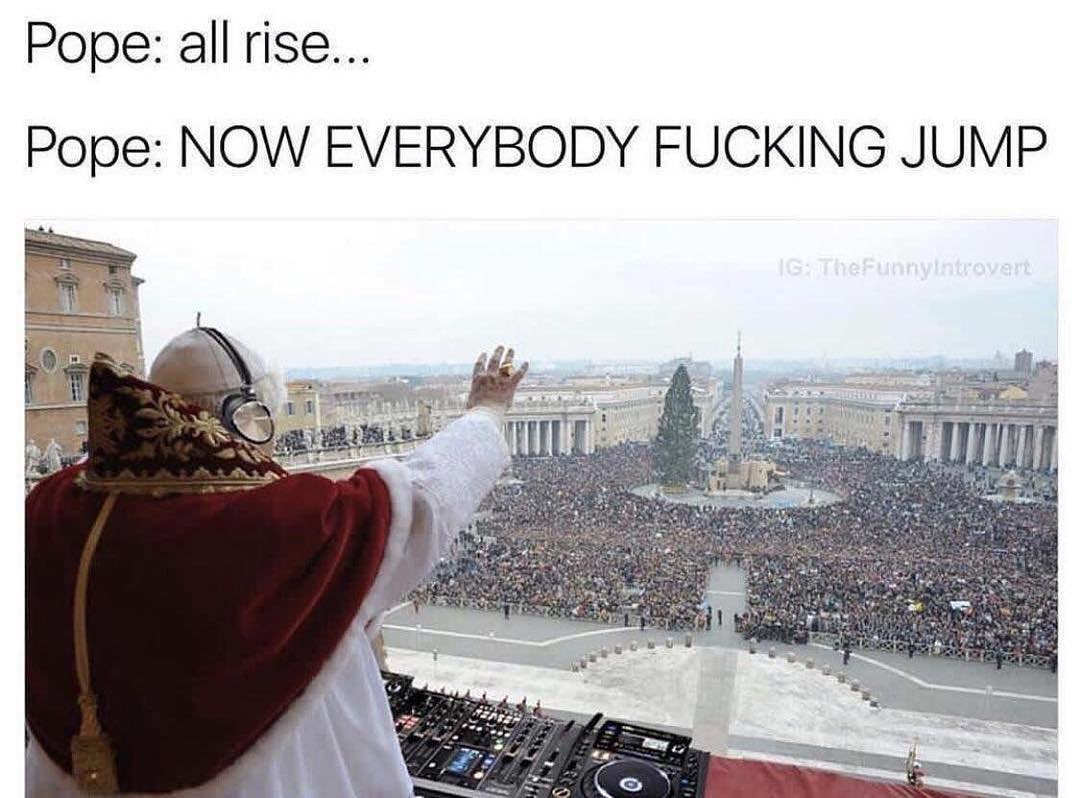 Pope: all rise...  Pope: Now everybody fucking jump.