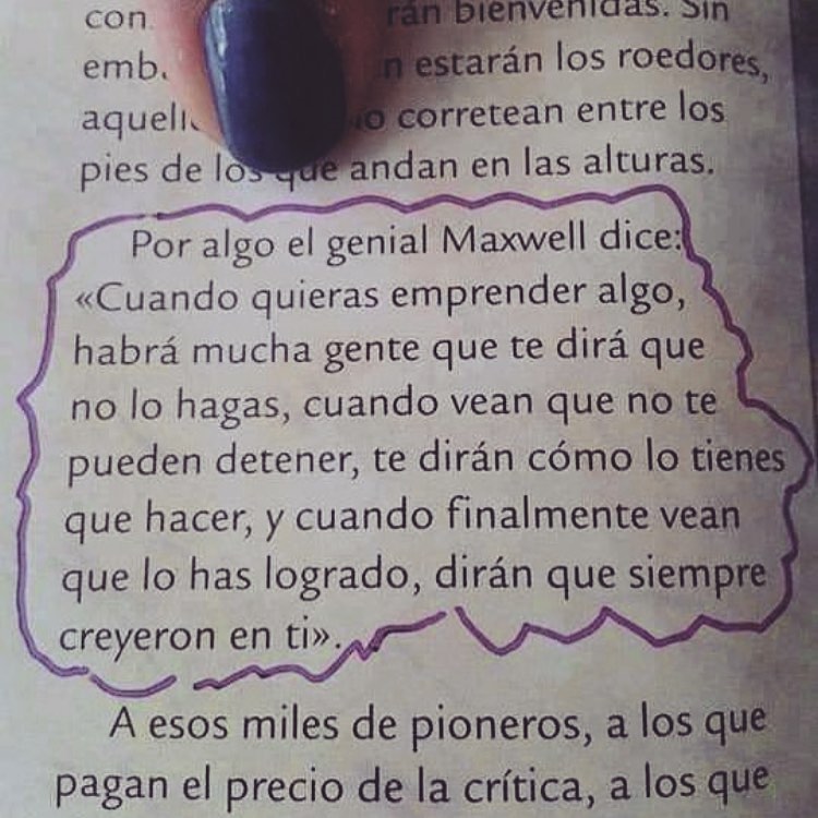 Por algo el genial Maxwell dice: "Cuando quieras emprender algo, habrá mucha gente que te dirá que no lo hagas, cuando vean que no te pueden detener, te dirán cómo lo tienes que hacer, y cuando finalmente vean que lo has logrado, dirán que siempre creyeron en ti".