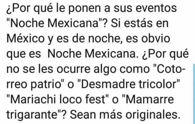 ¿Por qué le ponen a sus eventos "Noche Mexicana"? Si estás en México y es de noche, es obvio que es Noche Mexicana. ¿Por qué no se les ocurre algo como "Coto- rreo patrió' o "Desmadre tricolor" "Mariachi loco fest" o "Mamarre trigarante"? Sean más originales.
