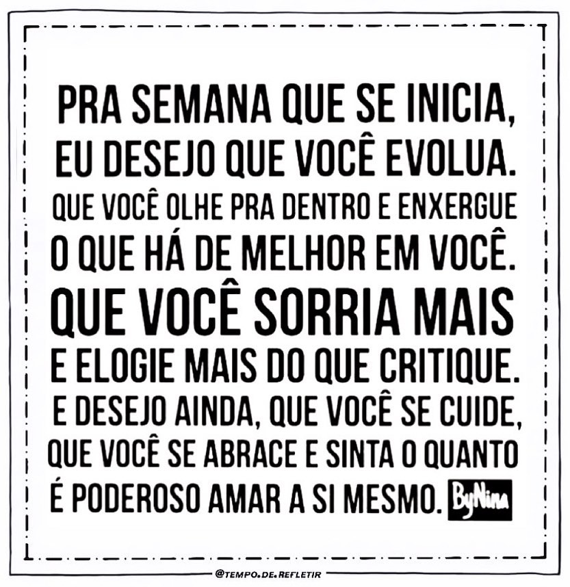 Pra semana que se inicia, eu desejo que você evolua. Que você olhe pra dentro e enxergue o que há de melhor em você. Que você sorria mais e elogie mais do que critique. E desejo ainda, que você se cuide, que você se abrace e sinta o quanto é poderoso amar a si mesmo.