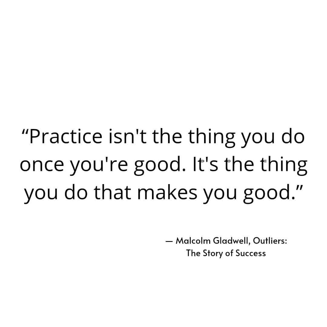 "Practice isn't the thing you do once you're good. It's the thing you do that makes you good." Malcolm Gladwell, Outliers: The Story of Success.