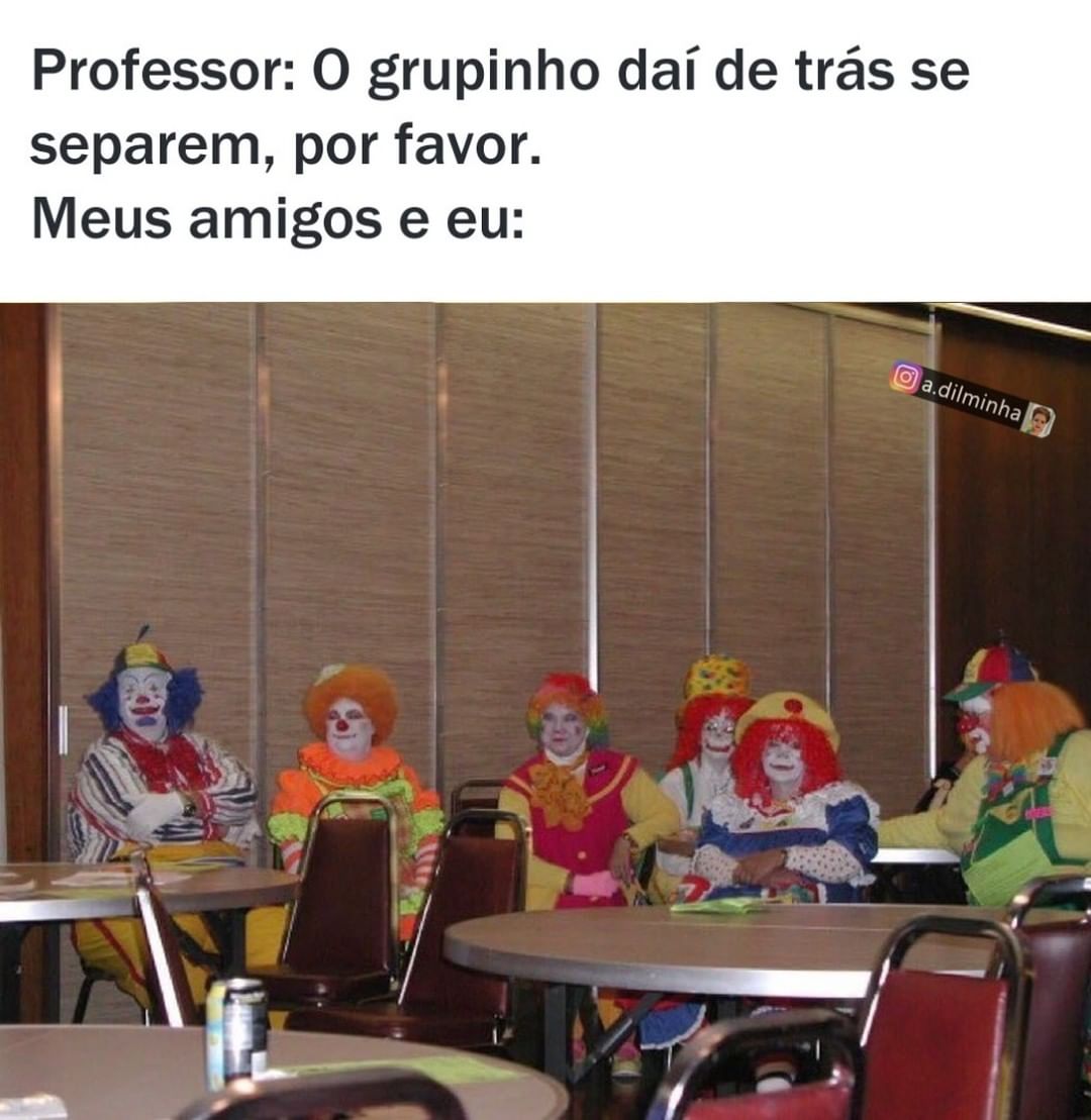 Professor: O grupinho daí de trás se separem, por favor. Meus amigos e eu: